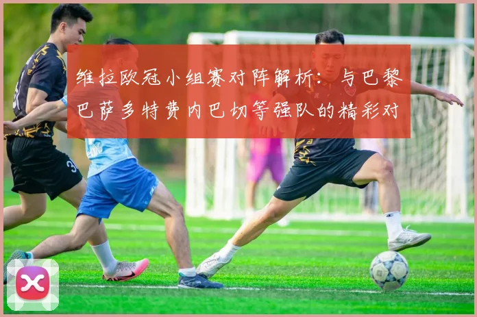 维拉欧冠小组赛对阵解析：与巴黎巴萨多特费内巴切等强队的精彩对决