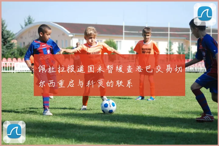 佩杜拉报道国米暂缓查洛巴交易切尔西重启与科莫的联系