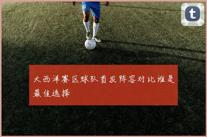 大西洋赛区球队首发阵容对比谁是最佳选择